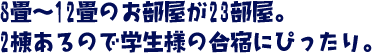 8畳～12畳のお部屋が11部屋。2棟あるので学生様の合宿にぴったり。